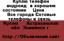 Куплю телефон андроид, в хорошем состояние  › Цена ­ 1 000 - Все города Сотовые телефоны и связь » Куплю   . Астраханская обл.,Знаменск г.